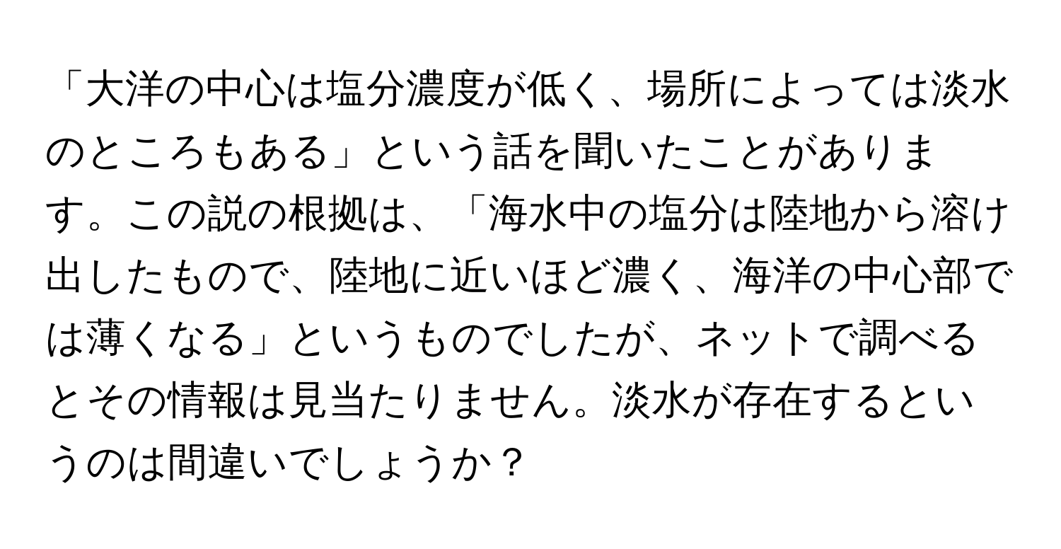 「大洋の中心は塩分濃度が低く、場所によっては淡水のところもある」という話を聞いたことがあります。この説の根拠は、「海水中の塩分は陸地から溶け出したもので、陸地に近いほど濃く、海洋の中心部では薄くなる」というものでしたが、ネットで調べるとその情報は見当たりません。淡水が存在するというのは間違いでしょうか？