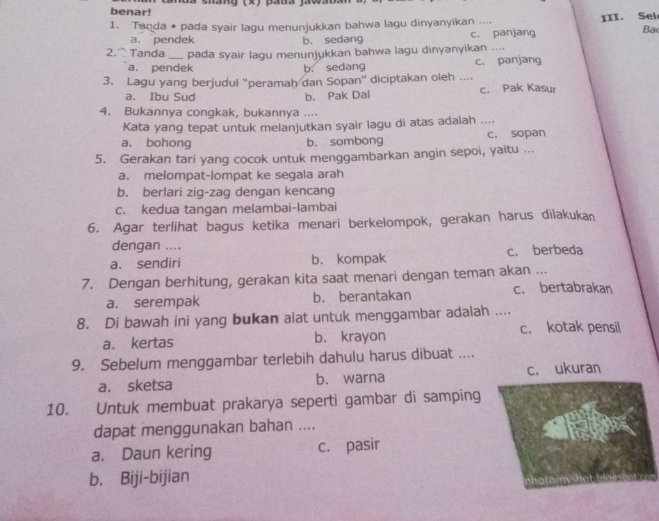 mõa Shany (X) paua (awaoa
benar!
1. Tanda # pada syair lagu menunjukkan bahwa lagu dinyanyikan ....
Ba
a. pendek b. sedang c. panjang III. Sel
2. Tanda _pada syair lagu menunjukkan bahwa lagu dinyanyikan ....
a. pendek b. sedang c. panjang
3. Lagu yang berjudul “peramah dan Sopan” diciptakan oleh ...
a. Ibu Sud b. Pak Dal c. Pak Kasur
4. Bukannya congkak, bukannya ....
Kata yang tepat untuk melanjutkan syair lagu di atas adalah ....
a. bohong b. sombong c. sopan
5. Gerakan tari yang cocok untuk menggambarkan angin sepoi, yaitu ...
a. melompat-lompat ke segala arah
b. berlari zig-zag dengan kencang
c. kedua tangan melambai-lambai
6. Agar terlihat bagus ketika menari berkelompok, gerakan harus dilakukan
dengan ....
a. sendiri b. kompak c. berbeda
7. Dengan berhitung, gerakan kita saat menari dengan teman akan ...
c. bertabrakan
a. serempak b. berantakan
8. Di bawah ini yang bukan alat untuk menggambar adalah ....
c. kotak pensil
a. kertas b. krayon
9. Sebelum menggambar terlebih dahulu harus dibuat ....
a. sketsa b. warna c. ukuran
10. Untuk membuat prakarya seperti gambar di samping
dapat menggunakan bahan ....
a. Daun kering c. pasir
b. Biji-bijian