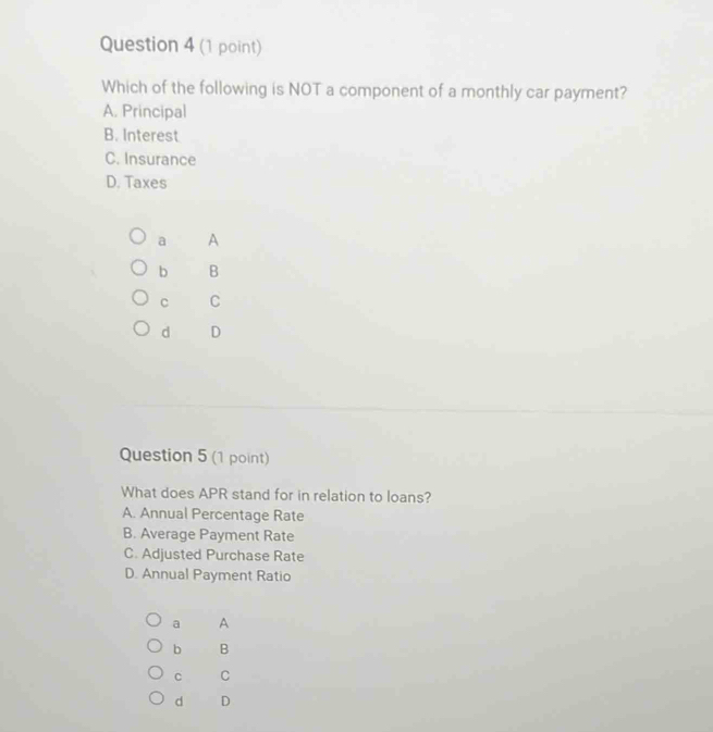Which of the following is NOT a component of a monthly car payment?
A. Principal
B. Interest
C. Insurance
D. Taxes
a A
b B
c C
d D
Question 5 (1 point)
What does APR stand for in relation to loans?
A. Annual Percentage Rate
B. Average Payment Rate
C. Adjusted Purchase Rate
D. Annual Payment Ratio
a A
b B
C C
d D