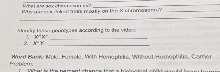 What are sex chromosomes? 
_ 
Why are sex-linked traits mostly on the X chromosome?_ 
_ 
Identify these genotypes according to the video: 
1. X^HX^h _ 
2. X^hY _ 
Word Bank: Male, Female, With Hemophilia, Without Hemophilia, Carrier 
Problem: 
1 What is the percent chance that a biolegical child would he r