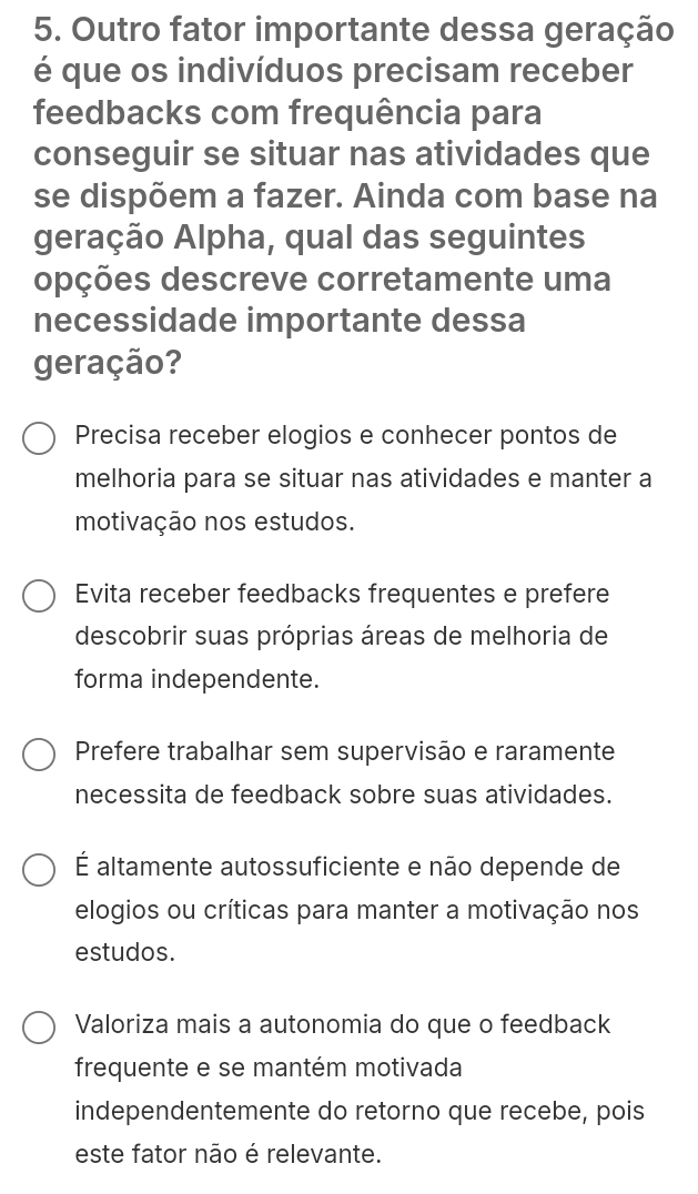 Outro fator importante dessa geração
é que os indivíduos precisam receber
feedbacks com frequência para
conseguir se situar nas atividades que
se dispõem a fazer. Ainda com base na
geração Alpha, qual das seguintes
opções descreve corretamente uma
necessidade importante dessa
geração?
Precisa receber elogios e conhecer pontos de
melhoria para se situar nas atividades e manter a
motivação nos estudos.
Evita receber feedbacks frequentes e prefere
descobrir suas próprias áreas de melhoria de
forma independente.
Prefere trabalhar sem supervisão e raramente
necessita de feedback sobre suas atividades.
É altamente autossuficiente e não depende de
elogios ou críticas para manter a motivação nos
estudos.
Valoriza mais a autonomia do que o feedback
frequente e se mantém motivada
independentemente do retorno que recebe, pois
este fator não é relevante.