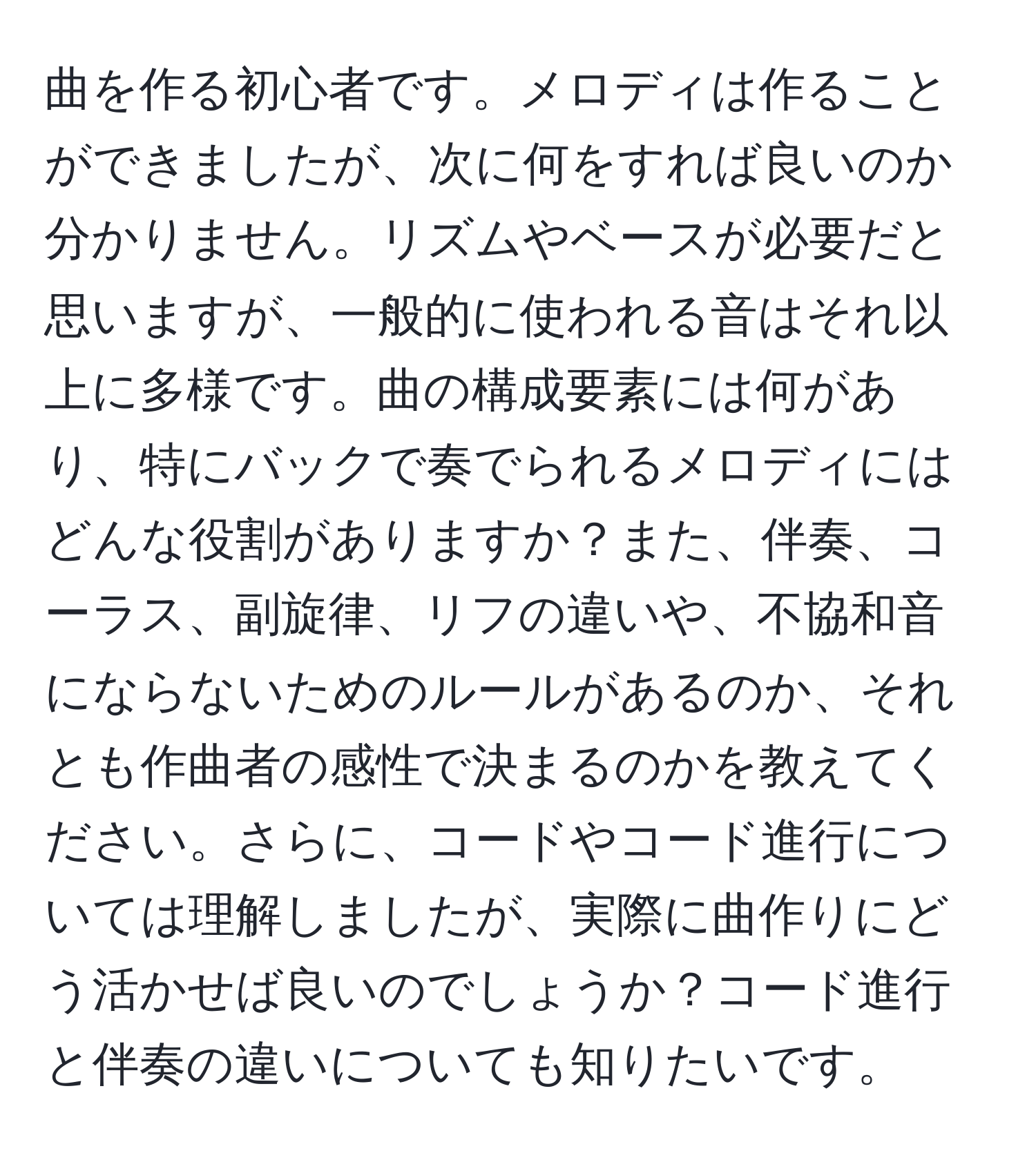 曲を作る初心者です。メロディは作ることができましたが、次に何をすれば良いのか分かりません。リズムやベースが必要だと思いますが、一般的に使われる音はそれ以上に多様です。曲の構成要素には何があり、特にバックで奏でられるメロディにはどんな役割がありますか？また、伴奏、コーラス、副旋律、リフの違いや、不協和音にならないためのルールがあるのか、それとも作曲者の感性で決まるのかを教えてください。さらに、コードやコード進行については理解しましたが、実際に曲作りにどう活かせば良いのでしょうか？コード進行と伴奏の違いについても知りたいです。