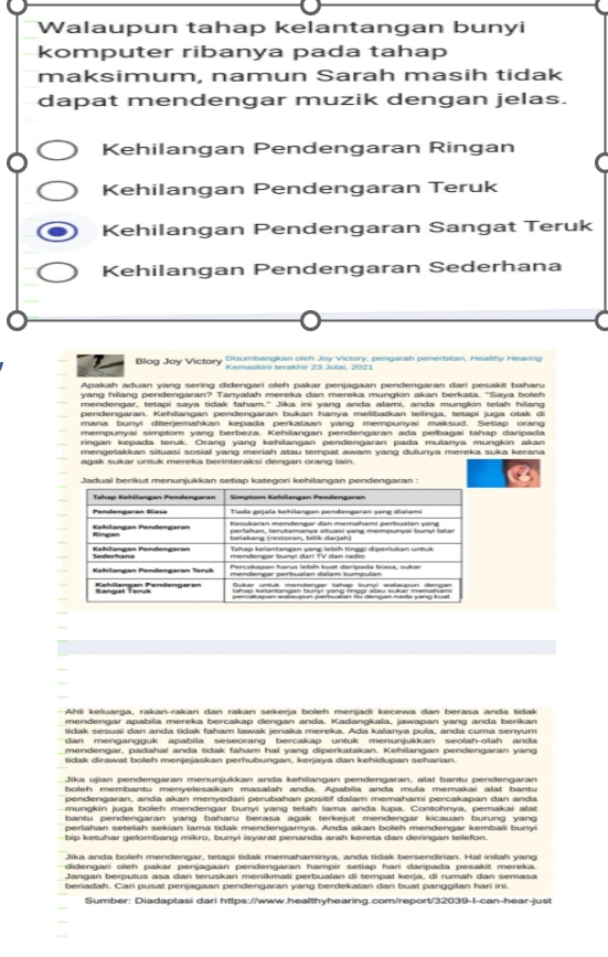 Walaupun tahap kelantangan bunyi
komputer ribanya pada tahap
maksimum, namun Sarah masih tidak
dapat mendengar muzik dengan jelas.
Kehilangan Pendengaran Ringan
Kehilangan Pendengaran Teruk
Kehilangan Pendengaran Sangat Teruk
Kehilangan Pendengaran Sederhana
Blog Joy Victory Disumbangkan oleh Joy Victory, pengarah penerbitan, Healthy Hearing
Apakah aduan yang sering didengari oleh pakar penjagaan pendengaran dari pesakit baharu
yang hilang pendengaran? Tanyalah mereka dan mereka mungkin akan berkata. "Saya boleh
mendengar, tetapi saya tidak faham." Jika ini yang anda alami, anda mungkin telah hilang
pendengaran. Kehilangan pendengaran bukan hanya melibatkan telinga, tetapi juga otak di
mana bunyi diterjemahkan kepada perkataan yang mempunyai maksud. Setiap orang
mempunyai simptom yang berbeza. Kehilangan pendengaran ada pelbagai tahap daripada
ringan kepada teruk. Orang yanɡ kehilangan pendenɡaran pada mulanya mungkin akan
mengelakkan situasi sosial yang meriah atau tempat awam yang dulunya mereka suka kerana
Ahli keluarga, rakan-rakan dan rakan sekerja boleh menjadi kecewa dan berasa anda tidak
mendengar apabila mereka bercakap dengan anda. Kadangkala, jawapan yang anda berikan
tidak sesuai dan anda tidak faham lawak jenaka mereka. Ada kalanya pula, anda cuma senyum
dan mengangguk apabila seseorang bercakap untuk menunjukkan seolah-olah anda
mendengar, padahal anda tidak faham hal yang diperkatakan. Kehilangan pendengaran yang
tidak dirawat boleh menjejaskan perhubungan, kerjaya dan kehidupan seharian.
boleh membantu menyelesaikan masalah anda. Apabila anda mula memakai alat bantu
pendengaran, anda akan menyedari perubahan positif dalam memahami percakapan dan anda
mungkin juga boleh mendengar bunvi vang telah lama anda lupa. Contohnya, pemakai alat
bantu pendengaran yang baharu berasa agak terkejut mendengar kicauan burung yang
perlahan setelah sekian lama tidak mendengarnya. Anda akan boleh mendengar kembali bunyi
bip ketuhar gelombang mikro, bunyi isyarat penanda arah kereta dan deringan telefon.
Jika anda boleh mendengar, tetapi tidak memahaminya, anda tidak bersendirian. Hal inilah yang
didennari oleh nakar nenianaan pendennaran hampir setian hari darinađa pesakit mereka
Jangan berputus asa dan teruskan menikmati perbualan di tempat kerja, di rumah dan semasa
beriadah. Cari pusat penjagaan pendengaran yang berdekatan dan buat panggilan hari ini.
Sumber: Diadaptasi dari https://www.healthyhearing.com/report/32039-I-can-hear-just