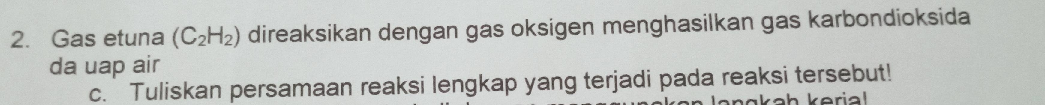 Gas etuna (C_2H_2) direaksikan dengan gas oksigen menghasilkan gas karbondioksida 
da uap air 
c. Tuliskan persamaan reaksi lengkap yang terjadi pada reaksi tersebut!
ak a h k eria