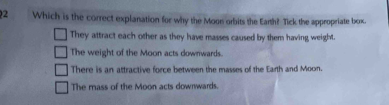 Which is the correct explanation for why the Moon orbits the Earth? Tick the appropriate box.
They attract each other as they have masses caused by them having weight.
The weight of the Moon acts downwards.
There is an attractive force between the masses of the Earth and Moon.
The mass of the Moon acts downwards.