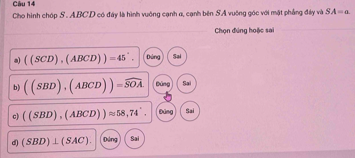 Cho hình chóp S . ABCD có đáy là hình vuông cạnh a, cạnh bên SA vuông góc với mặt phẳng đáy và SA=a. 
Chọn đúng hoặc sai 
a) ((SCD),(ABCD))=45°. Đúng Sai 
b) ((SBD),(ABCD))=widehat SOA. Đúng Sai 
c) ((SBD),(ABCD))approx 58,74°. Đúng Sai 
d) (SBD)⊥ (SAC). Đúng Sai