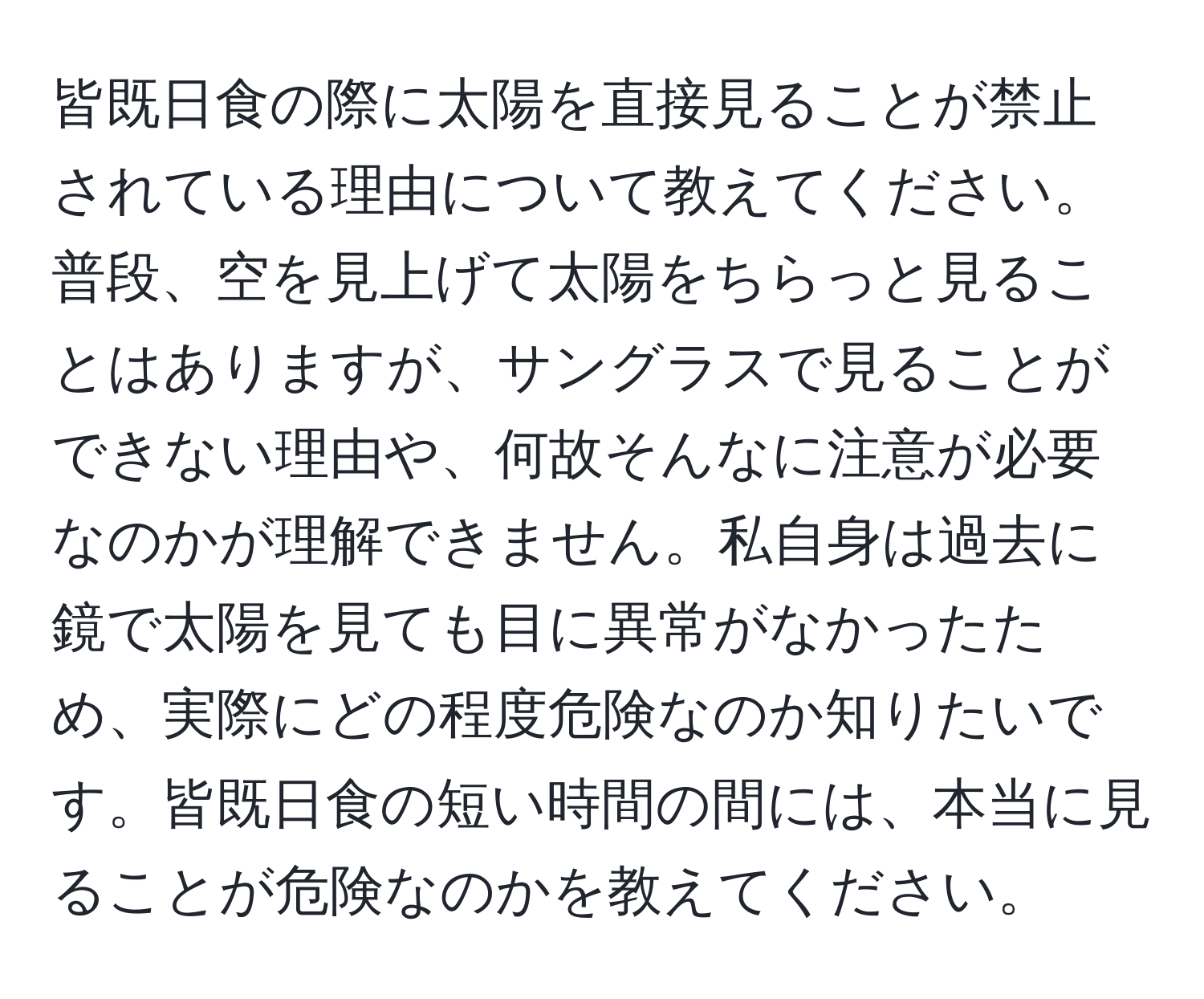 皆既日食の際に太陽を直接見ることが禁止されている理由について教えてください。普段、空を見上げて太陽をちらっと見ることはありますが、サングラスで見ることができない理由や、何故そんなに注意が必要なのかが理解できません。私自身は過去に鏡で太陽を見ても目に異常がなかったため、実際にどの程度危険なのか知りたいです。皆既日食の短い時間の間には、本当に見ることが危険なのかを教えてください。