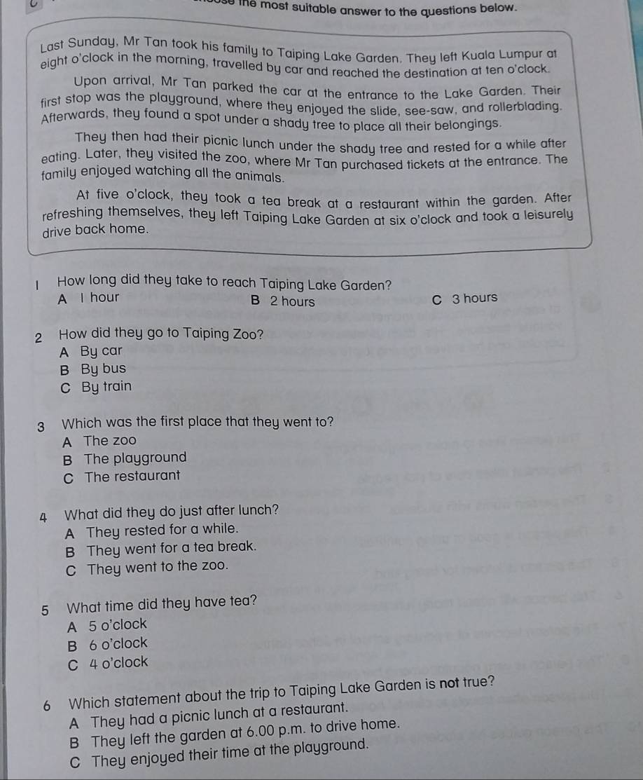 se the most suitable answer to the questions below.
Last Sunday, Mr Tan took his family to Taiping Lake Garden. They left Kuala Lumpur at
eight o'clock in the morning, travelled by car and reached the destination at ten o'clock.
Upon arrival, Mr Tan parked the car at the entrance to the Lake Garden. Their
first stop was the playground, where they enjoyed the slide, see-saw, and rollerblading.
Afterwards, they found a spot under a shady tree to place all their belongings
They then had their picnic lunch under the shady tree and rested for a while after
eating. Later, they visited the zoo, where Mr Tan purchased tickets at the entrance. The
family enjoyed watching all the animals.
At five o'clock, they took a tea break at a restaurant within the garden. After
refreshing themselves, they left Taiping Lake Garden at six o'clock and took a leisurely
drive back home.
How long did they take to reach Taiping Lake Garden?
A l hour C 3 hours
B 2 hours
2 How did they go to Taiping Zoo?
A By car
B By bus
C By train
3 Which was the first place that they went to?
A The zoo
B The playground
C The restaurant
4 What did they do just after lunch?
A They rested for a while.
B They went for a tea break.
C They went to the zoo.
5 What time did they have tea?
A 5 o'clock
B 6 o'clock
C 4 o'clock
6 Which statement about the trip to Taiping Lake Garden is not true?
A They had a picnic lunch at a restaurant.
B They left the garden at 6.00 p.m. to drive home.
C They enjoyed their time at the playground.