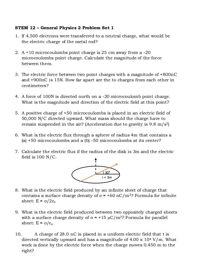 STEM 12 - General Physics 2 Problem Set 1 
1. If 4,500 electrons were transferred to a neutral charge, what would be 
the electric charge of the metal rod? 
2. A+10 microcoulombs point charge is 25 cm away from a -20
microcoulombs point charge. Calculate the magnitude of the force 
between them. 
3. The electric force between two point charges with a magnitude of +800nC
and +900nC is 15N. How far apart are the to charges from each other in
centimeters? 
4. A force of 100N is directed north on a - 20 microcoulomb point charge. 
What is the magnitude and direction of the electric field at this point? 
5. A positive charge of +50 microcoulombs is placed in an electric field of
50,000 N/C directed upward. What mass should the charge have to 
remain suspended in the air? (Acceleration due to gravity is 9.8m/s^2)
6. What is the electric flux through a sphere of radius 4m that contains a 
(a) +50 microcoulombs and a (b) -50 microcoulombs at its center? 
7. Calculate the electric flux if the radius of the disk is 3m and the electric 
field is 100 N/C. 
|
30°
r=3m
8. What is the electric field produced by an infinite sheet of charge that 
contains a surface charge density of sigma =+60nC/m^2 ? Formula for infinite 
sheet: E=sigma /2varepsilon _o
9. What is the electric field produced between two oppositely charged sheets 
with a surface charge density of sigma =+15mu C/m^2 ? Formula for parallel 
sheet: E=sigma /varepsilon _0
10. A charge of 28.0 nC is placed in a uniform electric field that t is 
directed vertically upward and has a magnitude of 4.00* 10^4V/m. What 
work is done by the electric force when the charge moves 0.450 m to the 
right?