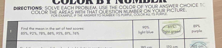 ColoR 
DIRECTIONS: SOLVE EACH PROBLEM. USE THE COLOR OF YOUR ANSWER CHOICE TC 
COLOR THE AREAS WITH THAT QUESTION NUMBER ON YOUR PICTURE. 
FOR EXAMPLE, IF THE ANSWER TO NUMBER TIS PURPLE, COLOR ALL I'S PURPLE
180 cm