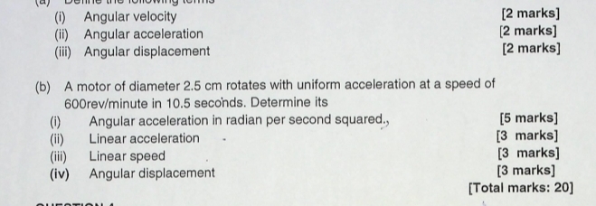 Angular velocity [2 marks] 
(ii) Angular acceleration [2 marks] 
(iii) Angular displacement [2 marks] 
(b) A motor of diameter 2.5 cm rotates with uniform acceleration at a speed of
600rev/minute in 10.5 seconds. Determine its 
(i) Angular acceleration in radian per second squared., [5 marks] 
(ii) Linear acceleration [3 marks] 
(iii) Linear speed [3 marks] 
(iv) Angular displacement [3 marks] 
[Total marks: 20]