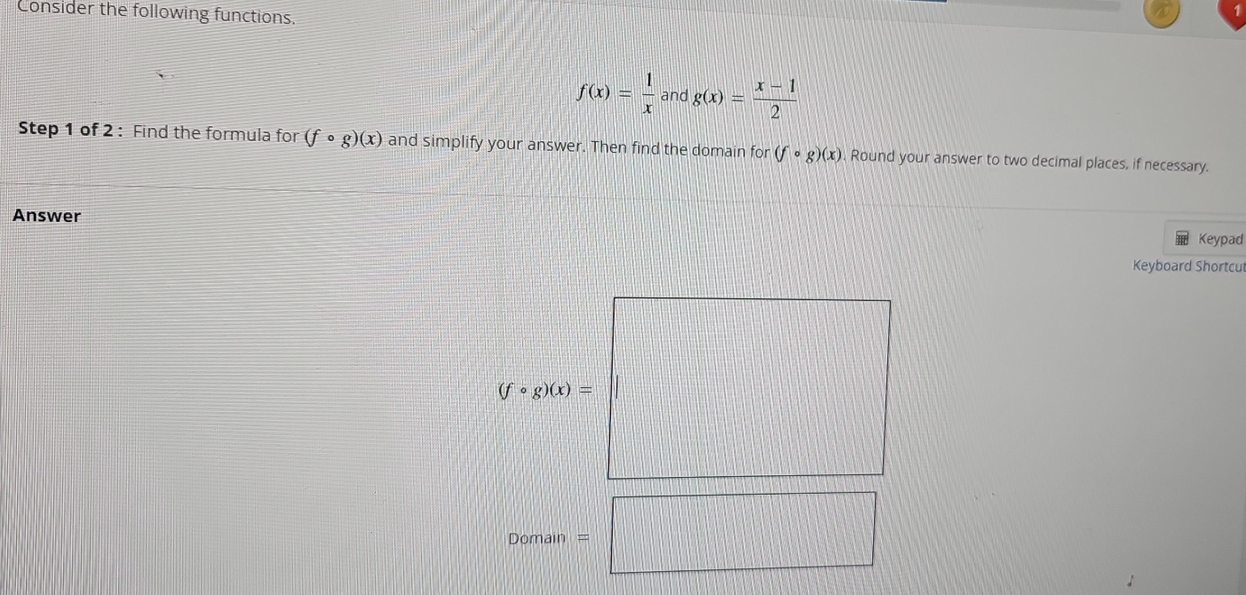 Consider the following functions.
f(x)= 1/x  and g(x)= (x-1)/2 
Step 1 of 2 : Find the formula for (fcirc g)(x) and simplify your answer. Then find the domain for (fcirc g)(x) Round your answer to two decimal places, if necessary. 
Answer 
Keypad 
Keyboard Shortcut
(fcirc g)(x)=
Domain =