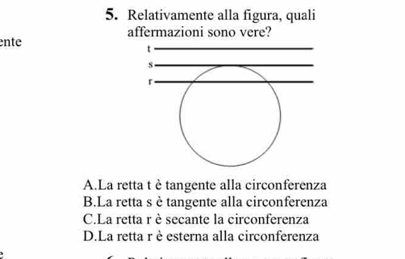 Relativamente alla figura, quali
affermazioni sono vere?
ente
t
s
r
A.La retta t è tangente alla circonferenza
B.La retta s ètangente alla circonferenza
C.La retta r è secante la circonferenza
D.La retta r è esterna alla circonferenza