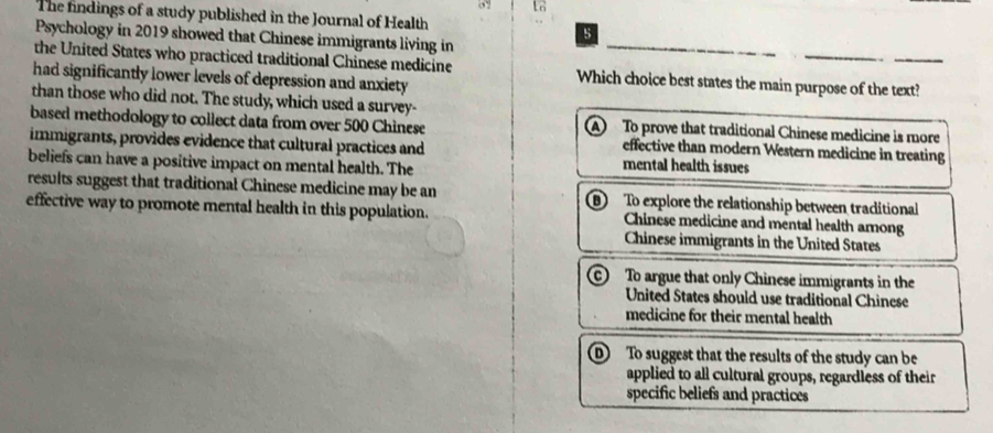 The findings of a study published in the Journal of Health
Psychology in 2019 showed that Chinese immigrants living in
the United States who practiced traditional Chinese medicine Which choice best states the main purpose of the text?
had significantly lower levels of depression and anxiety
than those who did not. The study, which used a survey-
based methodology to collect data from over 500 Chinese A To prove that traditional Chinese medicine is more
immigrants, provides evidence that cultural practices and
effective than modern Western medicine in treating
beliefs can have a positive impact on mental health. The mental health issues
results suggest that traditional Chinese medicine may be an D To explore the relationship between traditional
effective way to promote mental health in this population. Chinese medicine and mental health among
Chinese immigrants in the United States
C To argue that only Chinese immigrants in the
United States should use traditional Chinese
medicine for their mental health
D To suggest that the results of the study can be
applied to all cultural groups, regardless of their
specific beliefs and practices