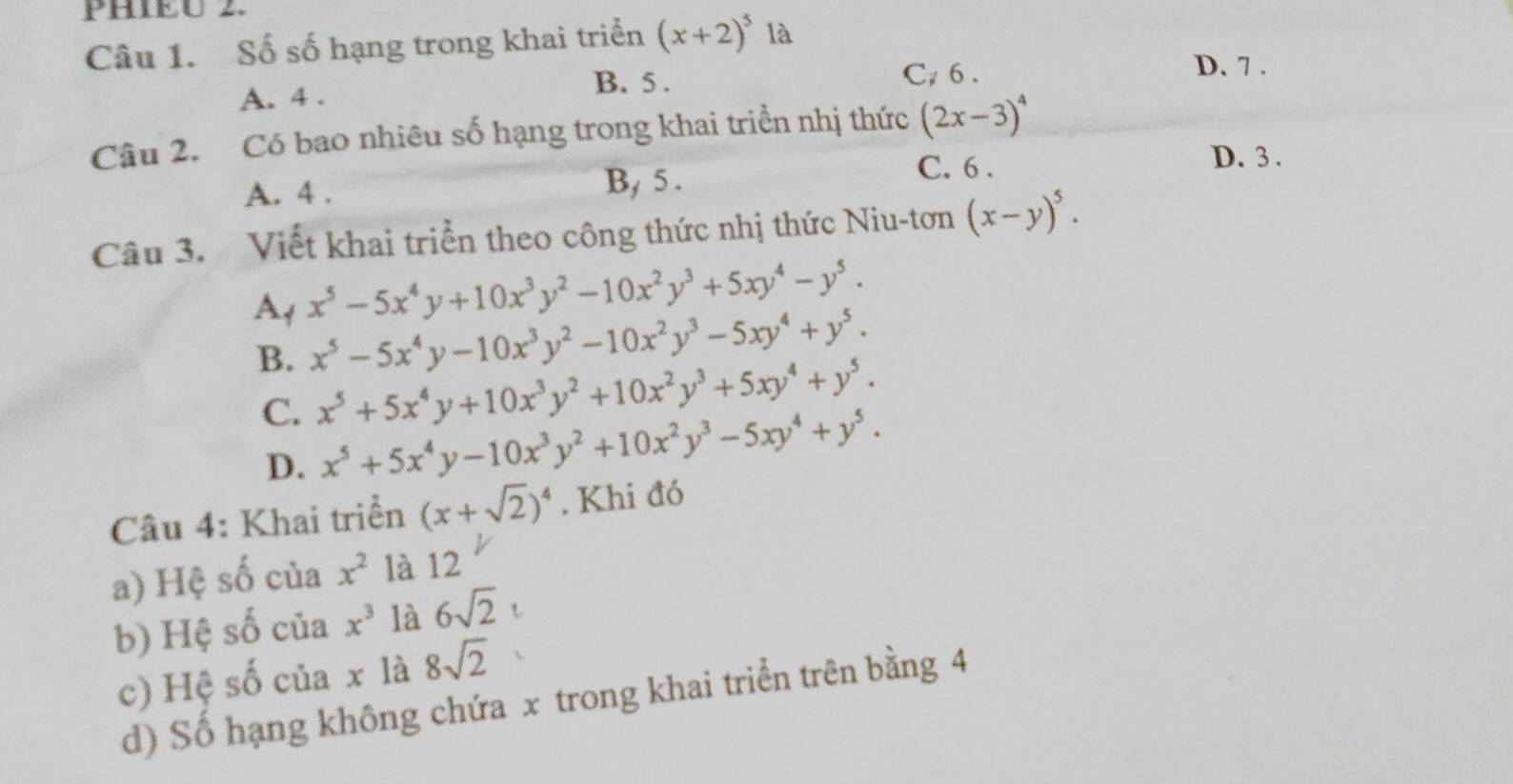 PHIEU 2.
Câu 1. Số số hạng trong khai triển (x+2)^5 là
D. 7.
A. 4.
B. 5. C 6.
Câu 2. Có bao nhiêu số hạng trong khai triển nhị thức (2x-3)^4
A. 4. B, 5.
C. 6.
D. 3.
Câu 3. Viết khai triển theo công thức nhị thức Niu-tơn (x-y)^5.
At x^5-5x^4y+10x^3y^2-10x^2y^3+5xy^4-y^5.
B. x^5-5x^4y-10x^3y^2-10x^2y^3-5xy^4+y^5.
C. x^5+5x^4y+10x^3y^2+10x^2y^3+5xy^4+y^5.
D. x^5+5x^4y-10x^3y^2+10x^2y^3-5xy^4+y^5. 
Câu 4: Khai triển (x+sqrt(2))^4. Khi đó
a) Hệ số của x^2 là 12
b) Hệ số của x^3 là 6sqrt(2)
c) Hệ số của x là 8sqrt(2)
d) Số hạng không chứa x trong khai triển trên bằng 4