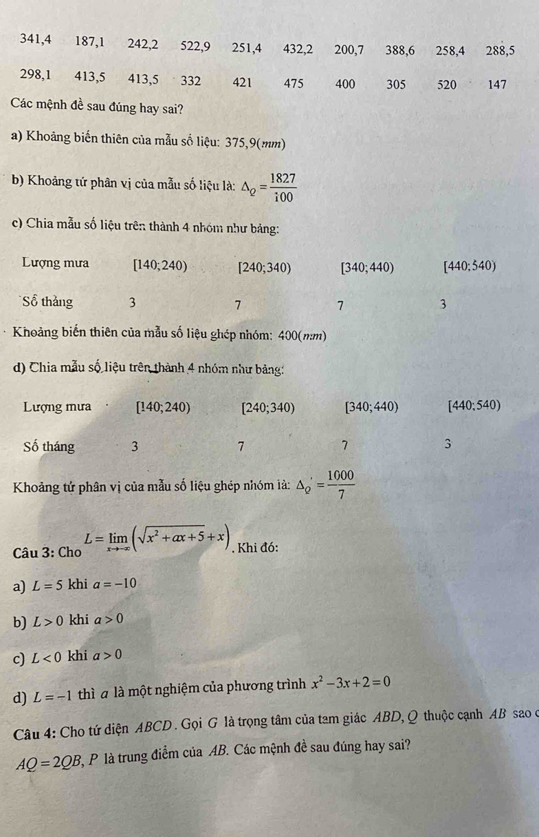 341, 4 187, 1 242, 2 522, 9 251, 4 432, 2 200, 7 388, 6 258, 4 288, 5
298, 1 413, 5 413, 5 332 421 475 400 305 520 147
Các mệnh đề sau đúng hay sai? 
a) Khoảng biến thiên của mẫu số liệu: 375,9(mm)
b) Khoảng tứ phân vị của mẫu số liệu là: △ _Q= 1827/i00 
c) Chia mẫu số liệu trên thành 4 nhóm như bảng: 
Lượng mưa [140;240) [240;340) [340;440) [440;540)
Số thắng 3 7 7 3
Khoảng biến thiên của mẫu số liệu ghép nhóm: 400(mm)
d) Chia mẫu số liệu trên thành 4 nhóm như bảng: 
Lượng mưa [140;240) [240;340) [340;440) [440;540)
Số tháng 3 7 7 3
Khoảng tứ phân vị của mẫu số liệu ghép nhóm là: △ _2'= 1000/7 
Câu 3: Cho L=limlimits _xto -∈fty (sqrt(x^2+ax+5)+x). Khi đó: 
a) L=5 khi a=-10
b) L>0 khi a>0
c) L<0</tex> khi a>0
d) L=-1 thì a là một nghiệm của phương trình x^2-3x+2=0
Câu 4: Cho tứ diện ABCD. Gọi G là trọng tâm của tam giác ABD, Q thuộc cạnh AB sao o
AQ=2QB 2, P là trung điểm của AB. Các mệnh đề sau đúng hay sai?