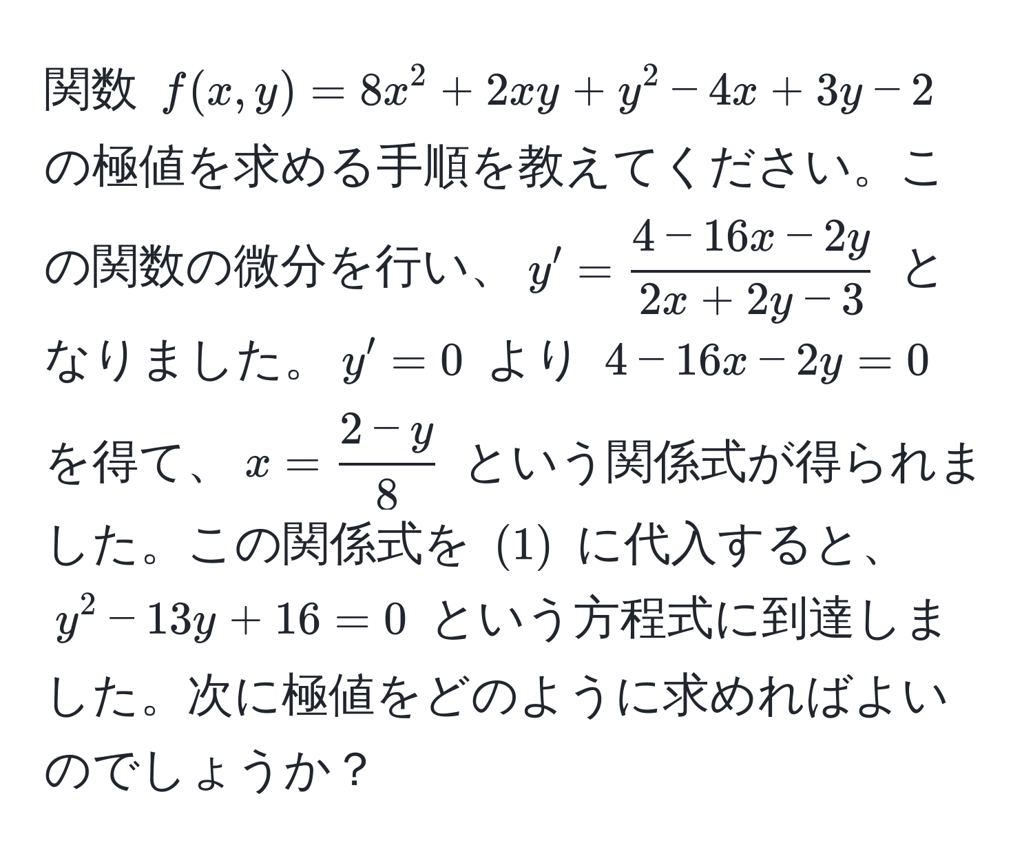 関数 $f(x, y) = 8x^(2 + 2xy + y^2 - 4x + 3y - 2$ の極値を求める手順を教えてください。この関数の微分を行い、$y' = frac4 - 16x - 2y)2x + 2y - 3$ となりました。$y' = 0$ より $4 - 16x - 2y = 0$ を得て、$x =  (2 - y)/8 $ という関係式が得られました。この関係式を $(1)$ に代入すると、$y^2 - 13y + 16 = 0$ という方程式に到達しました。次に極値をどのように求めればよいのでしょうか？