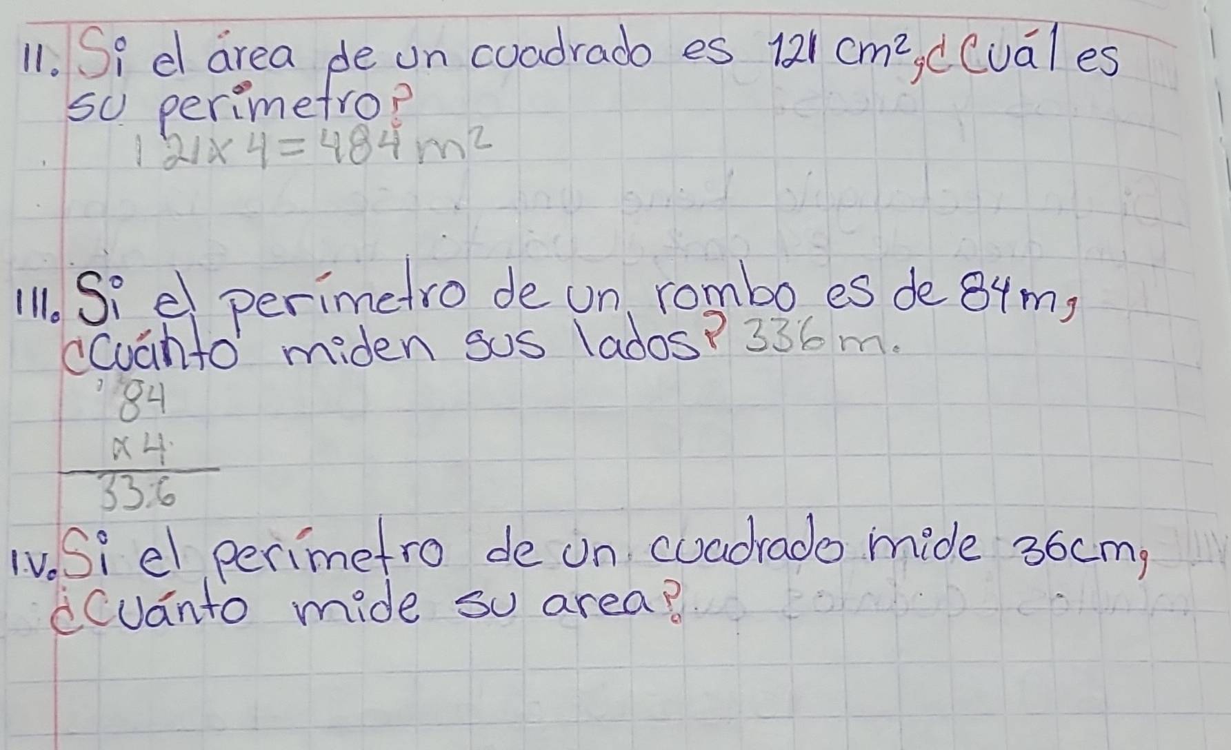 Si d area de on coadradb es 121cm^2 dCuales 
so perimetrop
121* 4=484m^2
11. Siel perimetro de un, rombo es de 84m, 
cCuanto miden sos (ados? 336 m.
beginarrayr 84 * 4 hline 336endarray
TV. Si el perimetro de on cuadrado mide 36cm, 
Cuanto mide so area?