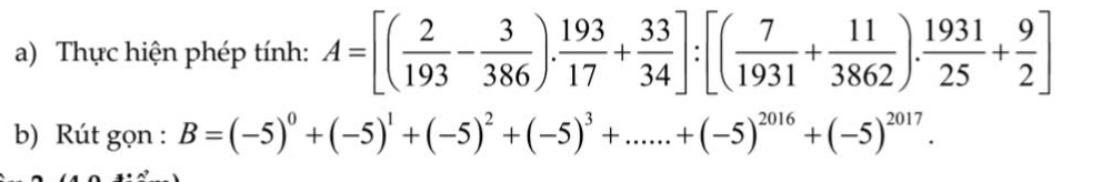 Thực hiện phép tính: A=[( 2/193 - 3/386 ). 193/17 + 33/34 ]:[( 7/1931 + 11/3862 ). 1931/25 + 9/2 ]
b) Rút gọn : B=(-5)^0+(-5)^1+(-5)^2+(-5)^3+......+(-5)^2016+(-5)^2017.