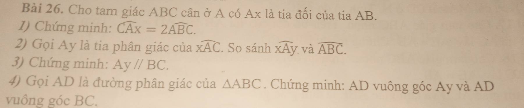 Cho tam giác ABC cân ở A có Ax là tia đối của tia AB. 
1) Chứng minh: widehat CAx=2widehat ABC. 
2) Gọi Ay là tia phân giác của widehat XAC. So sánh widehat XAy. và widehat ABC. 
3) Chứng minh: Ay//BC. 
4) Gọi AD là đường phân giác của △ ABC. Chứng minh: AD vuông góc Ay và AD
vuông góc BC.