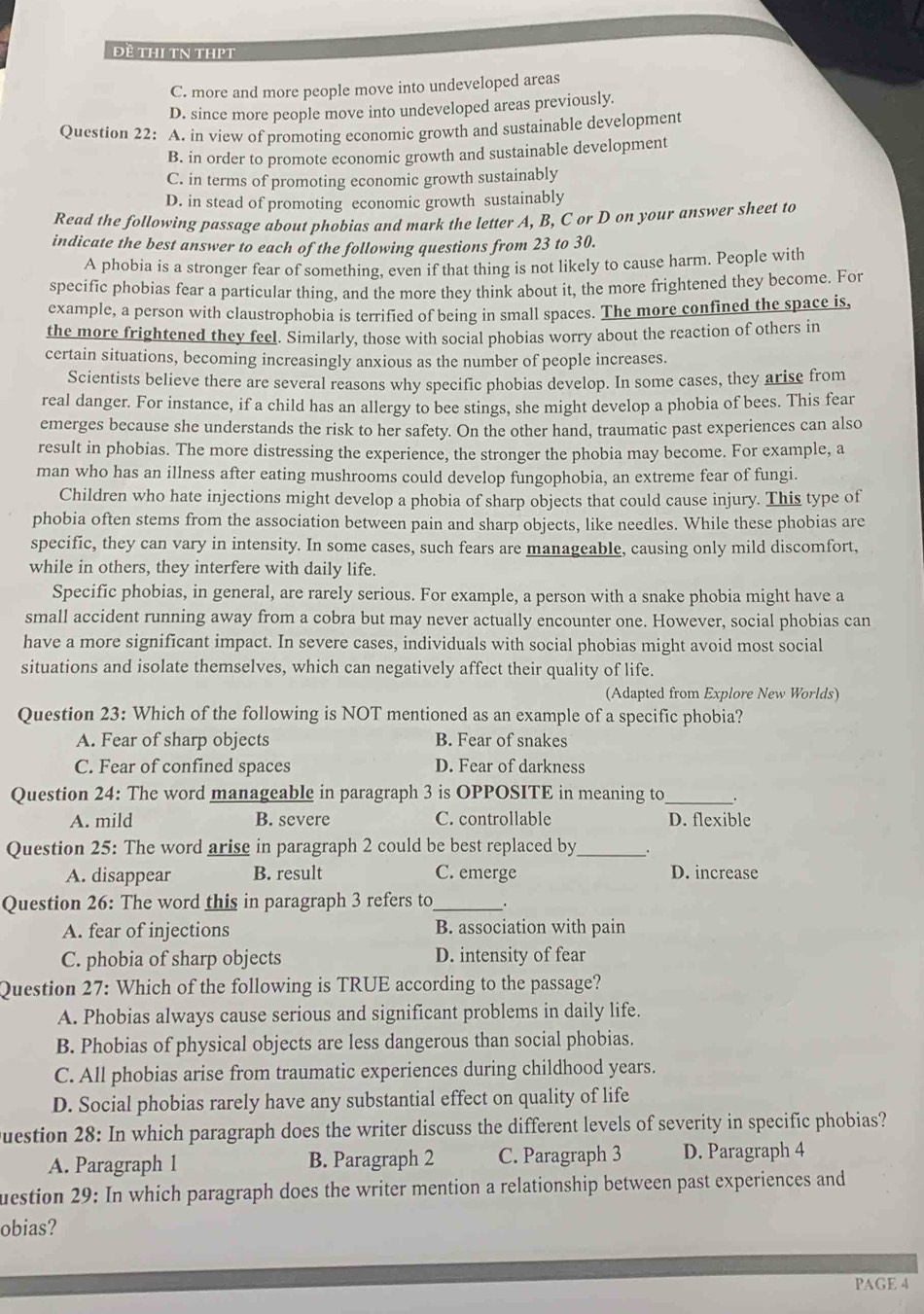 Đề thI tN tHPt
C. more and more people move into undeveloped areas
D. since more people move into undeveloped areas previously.
Question 22: A. in view of promoting economic growth and sustainable development
B. in order to promote economic growth and sustainable development
C. in terms of promoting economic growth sustainably
D. in stead of promoting economic growth sustainably
Read the following passage about phobias and mark the letter A, B, C or D on your answer sheet to
indicate the best answer to each of the following questions from 23 to 30.
A phobia is a stronger fear of something, even if that thing is not likely to cause harm. People with
specific phobias fear a particular thing, and the more they think about it, the more frightened they become. For
example, a person with claustrophobia is terrified of being in small spaces. The more confined the space is,
the more frightened they feel. Similarly, those with social phobias worry about the reaction of others in
certain situations, becoming increasingly anxious as the number of people increases.
Scientists believe there are several reasons why specific phobias develop. In some cases, they arise from
real danger. For instance, if a child has an allergy to bee stings, she might develop a phobia of bees. This fear
emerges because she understands the risk to her safety. On the other hand, traumatic past experiences can also
result in phobias. The more distressing the experience, the stronger the phobia may become. For example, a
man who has an illness after eating mushrooms could develop fungophobia, an extreme fear of fungi.
Children who hate injections might develop a phobia of sharp objects that could cause injury. This type of
phobia often stems from the association between pain and sharp objects, like needles. While these phobias are
specific, they can vary in intensity. In some cases, such fears are manageable, causing only mild discomfort,
while in others, they interfere with daily life.
Specific phobias, in general, are rarely serious. For example, a person with a snake phobia might have a
small accident running away from a cobra but may never actually encounter one. However, social phobias can
have a more significant impact. In severe cases, individuals with social phobias might avoid most social
situations and isolate themselves, which can negatively affect their quality of life.
(Adapted from Explore New Worlds)
Question 23: Which of the following is NOT mentioned as an example of a specific phobia?
A. Fear of sharp objects B. Fear of snakes
C. Fear of confined spaces D. Fear of darkness
Question 24: The word manageable in paragraph 3 is OPPOSITE in meaning to_ .
A. mild B. severe C. controllable D. flexible
Question 25: The word arise in paragraph 2 could be best replaced by_ .
A. disappear B. result C. emerge D. increase
Question 26: The word this in paragraph 3 refers to_ .
A. fear of injections B. association with pain
C. phobia of sharp objects D. intensity of fear
Question 27: Which of the following is TRUE according to the passage?
A. Phobias always cause serious and significant problems in daily life.
B. Phobias of physical objects are less dangerous than social phobias.
C. All phobias arise from traumatic experiences during childhood years.
D. Social phobias rarely have any substantial effect on quality of life
Question 28: In which paragraph does the writer discuss the different levels of severity in specific phobias?
A. Paragraph 1 B. Paragraph 2 C. Paragraph 3 D. Paragraph 4
uestion 29: In which paragraph does the writer mention a relationship between past experiences and
obias?
PAGE 4