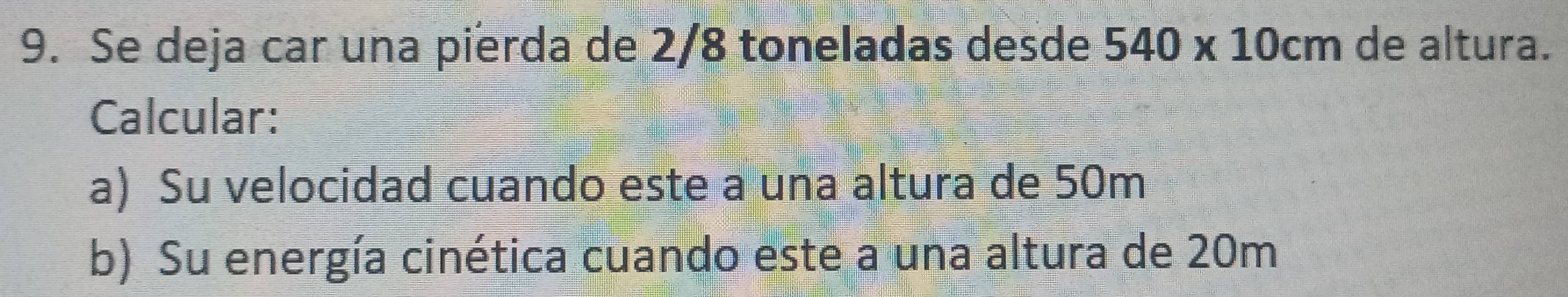 Se deja car una pierda de 2/8 toneladas desde 540* 10cm de altura. 
Calcular: 
a) Su velocidad cuando este a una altura de 50m
b) Su energía cinética cuando este a una altura de 20m