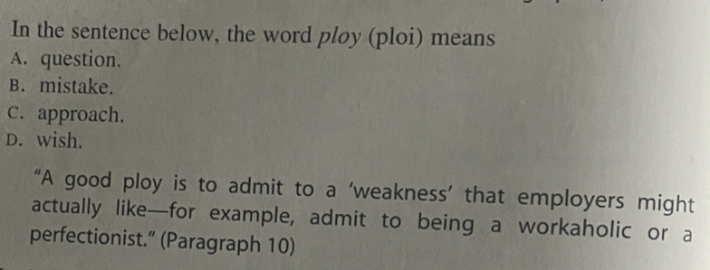 In the sentence below, the word ploy (ploi) means
A. question.
B. mistake.
C. approach.
D. wish.
“A good ploy is to admit to a ‘weakness’ that employers might
actually like—for example, admit to being a workaholic or a
perfectionist.” (Paragraph 10)