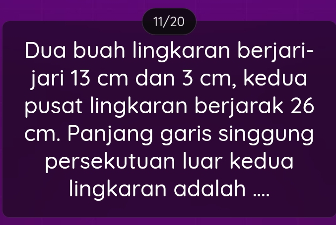 11/20 
Dua buah lingkaran berjari- 
jari 13 cm dan 3 cm, kedua 
pusat lingkaran berjarak 26
cm. Panjang garis singgung 
persekutuan luar kedua 
lingkaran adalah ....