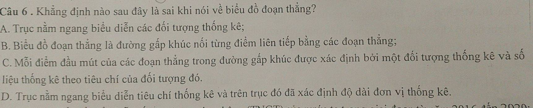 Khẳng định nào sau đây là sai khi nói về biểu đồ đoạn thẳng?
A. Trục nằm ngang biểu diễn các đối tượng thống kê;
B. Biểu đồ đoạn thẳng là đường gấp khúc nối từng điểm liên tiếp bằng các đoạn thẳng;
C. Mỗi điểm đầu mút của các đoạn thắng trong đường gấp khúc được xác định bởi một đối tượng thống kê và số
liệu thống kê theo tiêu chí của đối tượng đó.
D. Trục nằm ngang biểu diễn tiêu chí thống kê và trên trục đó đã xác định độ dài đơn vị thống kê.