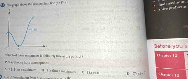 The graph shows the gradient function y=f'(x).
find maximum a
solve problems
Before you s
Which of these statements is definitely true at the point A? Chapter 12
Please choose from these options.
A f(x) has a minimum B f(x) has a maximum C f(x)=0 D f''(x)=0 Chapter 12
Use differentiation from first princi dv