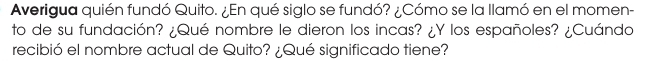 Averigua quién fundó Quito. ¿En qué siglo se fundó? ¿Cómo se la llamó en el momen- 
to de su fundación? ¿Qué nombre le dieron los incas? ¿Y los españoles? ¿Cuándo 
recibió el nombre actual de Quito? ¿Qué significado tiene?