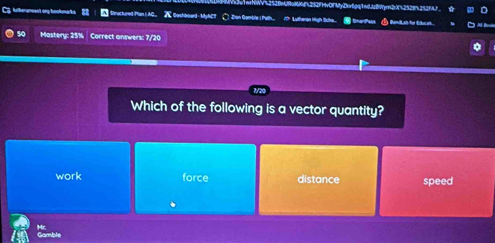 HMVx3u1wrNWV%2528nURoI6Kd%252FHvOFMyZkv6pq1ndJzBWym2rX%252B%252fA7_
lutheraneast ory bookmarks Structured Plan I AC_ 7 Dashboard - MyACT Zion Gamble I Path. Lutheran High Scho.... SmartPars ) BandLab für Educat.. Ali Boou
50 Mastery: 25% Correct answers: 7/20
Which of the following is a vector quantity?
work force distance speed
Mc.
Gamble
