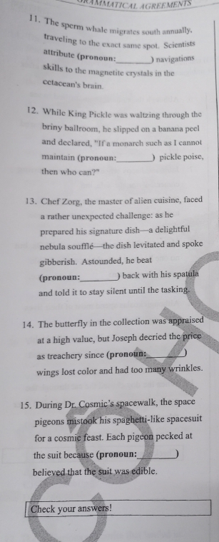 GRÂMMATICAL AGREEMENTS 
11. The sperm whale migrates south annually. 
traveling to the exact same spot. Scientists 
attributc (pronoun:_ ) navigations 
skills to the magnetite crystals in the 
cctacean's brain. 
12. While King Pickle was waltzing through the 
briny ballroom, he slipped on a banana peel 
and declared, "If a monarch such as I cannot 
maintain (pronoun:_ ) pickle poise, 
then who can?" 
13. Chef Zorg, the master of alien cuisine, faced 
a rather unexpected challenge: as he 
prepared his signature dish—a delightful 
nebula souffle—the dish levitated and spoke 
gibberish. Astounded, he beat 
(pronoun: _) back with his spatula 
and told it to stay silent until the tasking. 
14. The butterfly in the collection was appraised 
at a high value, but Joseph decried the price 
as treachery since (pronoun:_ ) 
wings lost color and had too many wrinkles. 
15. During Dr. Cosmic’s spacewalk, the space 
pigeons mistook his spaghetti-like spacesuit 
for a cosmic feast. Each pigeon pecked at 
the suit because (pronoun:_ ) 
believed that the suit was edible. 
Check your answers!