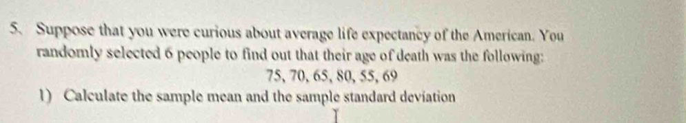 Suppose that you were curious about average life expectancy of the American. You 
randomly selected 6 people to find out that their age of death was the following:
75, 70, 65, 80, 55, 69
1) Calculate the sample mean and the sample standard deviation