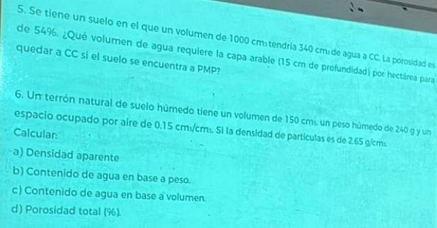 Se tiene un suelo en el que un volumen de 1000 cmátendria 340 cmá de agua a CC. La porosidad es 
de 54%. ¿Qué volumen de agua requiere la capa arable (15 cm de profundidad) por hectárea para 
quedar a CC si el suelo se encuentra a PMP? 
6. Un terrón natural de suelo húmedo tiene un volumen de 150 cm. un peso húmedo de 240 g y un 
espacio ocupado por aire de 0.15 cm:/cm². Si la densidad de partículas es de 2.65 g/cm². 
Calcular: 
a) Densidad aparente 
b) Contenido de agua en base a peso. 
c) Contenido de agua en base a volumen. 
d) Porosidad total (%).