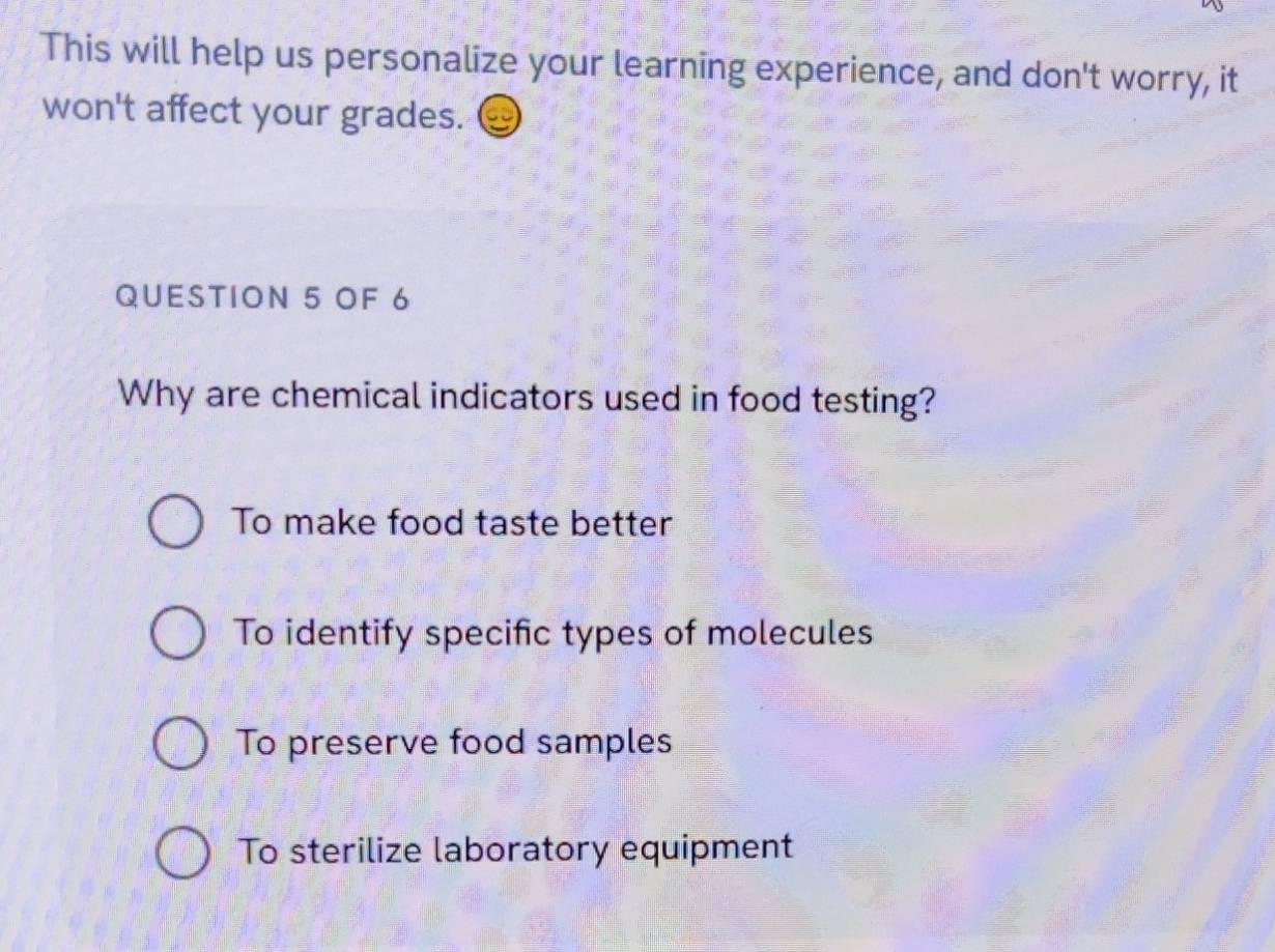 This will help us personalize your learning experience, and don't worry, it
won't affect your grades.
QUESTION 5 OF 6
Why are chemical indicators used in food testing?
To make food taste better
To identify specific types of molecules
To preserve food samples
To sterilize laboratory equipment