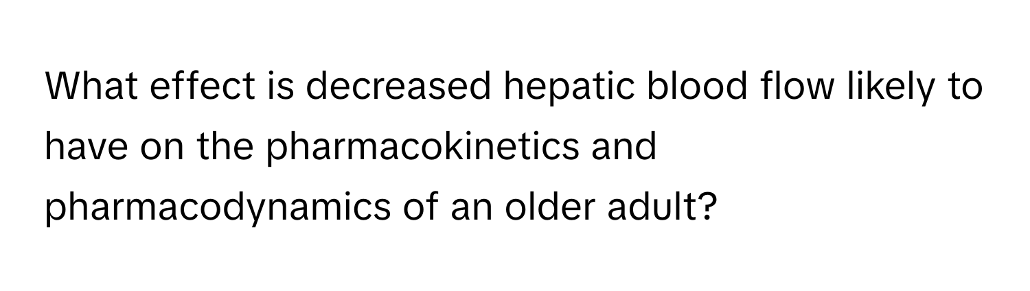 What effect is decreased hepatic blood flow likely to have on the pharmacokinetics and pharmacodynamics of an older adult?