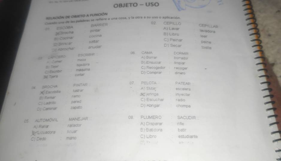 OBJETO - USO
relación de ObjeTo a función
Cuande una de las palabras se refiere a una cosa, y la otra a su uso o aplicación.
I11 ESCOBA BARRER
92. CEPILLO CEPILLAR
A) Lavar
Brocha pintar lavadora leer
B) Libro
BJ Cocinar cooina
2 Brinc ar saltar
C) Peinar peina
Sf Abrochar anuder
D) Secar toalls
03 LAPICERO ESCRIBIR
06 CAMA DORMIR
A) Borrar borrador
Comer mesa
B Tejor tejedora
B) Ensuciar limpxar
CJ Escribir mequina
C) Recogedor recoger
D) Comprar dinero
Bộ Tjera cortar
04 BROCHA PINTAR 
07. PELOTA PATEAR
escalera
X Escobilla lustrar A) Subir inyectar
jeringa
8) Remar remo
C) Escucher radio
CJ Ladnilo pared D) Abrigar chompa
DJ Caminar zapato
05 AUTOMÓVIL MANEJAR ∴ 08. PLUMERO SACUDIR ::
A) Railar raltador A) Disparar rifle
ELicuadora licuar B) Batdora batir
C) Dedo mano C) Libro estudiante