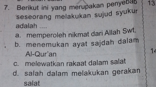 Berikut ini yang merupakan penyeba 13
seseorang melakukan sujud syukur
adalah ....
a. memperoleh nikmat dari Allah Swt.
b. menemukan ayat sajdah dalam
Al-Qur'an
14
c. melewatkan rakaat dalam salat
d. salah dalam melakukan gerakan
salat