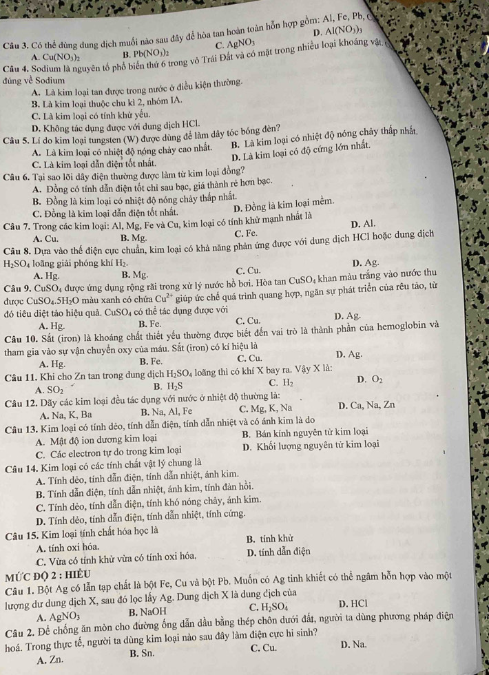 D. Al(NO_3)_3
Câu 3. Có thể dùng dung dịch muối nào sau đây để hòa tan hoàn toàn hỗn hợp gồm:
C. AgNO_3
A. Cu(NO_3)_2 B. Pb(NO_3)_2
Câu 4. So tuyên tổ phổ b Trong vỏ Trái Đất và có mặt trong nhiều loại khoáng vật,
đúng về Sodium
A. Là kim loại tan được trong nước ở điều kiện thường.
B. Là kim loại thuộc chu kì 2, nhóm IA.
C. Là kim loại có tính khử yếu.
D. Không tác dụng được với dung dịch HCl.
Câu 5. Lí do kim loại tungsten (W) được dùng để làm dây tóc bóng đèn?
A. Là kim loại có nhiệt độ nóng chảy cao nhất. B. Là kim loại có nhiệt độ nóng chảy thấp nhất,
D. Là kim loại có độ cứng lớn nhất,
C. Là kim loại dẫn điện tốt nhất.
Câu 6. Tại sao lõi dây điện thường được làm từ kim loại đồng?
A. Đồng có tính dẫn điện tốt chỉ sau bạc, giá thành rẻ hơn bạc.
B. Đồng là kim loại có nhiệt độ nóng chảy thấp nhất.
C. Đồng là kim loại dẫn điện tốt nhất.
Câu 7. Trong các kim loại: Al, Mg, Fe và Cu, kim loại có tính khử mạnh nhất là D. Đồng là kim loại mềm.
A. Cu. B. Mg. C. Fe. D. Al.
Câu 8. Dựa vào thế điện cực chuẩn, kim loại có khả năng phản ứng được với dung dịch HCl hoặc dung dịch
H_2SO_4 loãng giải phóng khí H_2. D. Ag.
A. Hg. B. Mg. C. Cu.
Câu 9. CuSO_4 được ứng dụng rộng rãi trong xử lý nước hồ bơi. Hòa tan CuSO₄ khan màu trắng vào nước thu
được CuSO_4.5H_2O màu xanh có chứa Cu^(2+) giúp ức chế quá trình quang hợp, ngăn sự phát triển của rêu tảo, từ
đó tiêu diệt tảo hiệu quả. CuSO_4 có thể tác dụng được với D. Ag.
A. Hg. B. Fe. C. Cu.
Câu 10. Sắt (iron) là khoáng chất thiết yếu thường được biết đến vai trò là thành phần của hemoglobin và
tham gia vào sự vận chuyển oxy của máu. Sắt (iron) có kí hiệu là D. Ag.
A. Hg. B. Fe. C. Cu.
Câu 11. Khi cho Zn tan trong dung dịch H_2SO_4 loãng thì có khí X bay ra. Vậy X là:
C. H_2 D. O_2
A. SO_2
B. H_2S
Câu 12. Dãy các kim loại đều tác dụng với nước ở nhiệt độ thường là:
A. Na, K, Ba B. Na, Al, Fe C. Mg, K, Na D. Ca, Na, Zn
Câu 13. Kim loại có tính dẻo, tính dẫn điện, tính dẫn nhiệt và có ánh kim là do
A. Mật độ ion dương kim loại B. Bán kính nguyên tử kim loại
C. Các electron tự do trong kim loại D. Khối lượng nguyên tử kim loại
Câu 14. Kim loại có các tính chất vật lý chung là
A. Tính dèo, tính dẫn điện, tính dẫn nhiệt, ánh kim.
B. Tính dẫn điện, tính dẫn nhiệt, ánh kim, tính đàn hồi.
C. Tính dẻo, tính dẫn điện, tính khó nóng chảy, ánh kim.
D. Tính dẻo, tính dẫn điện, tính dẫn nhiệt, tính cứng.
Câu 15. Kim loại tính chất hóa học là
A. tính oxi hóa. B. tính khử
C. Vừa có tính khử vừa có tính oxi hóa, D. tính dẫn điện
MƯC ĐQ 2 : HIÊU
Câu 1. Bột Ag có lẫn tạp chất là bột Fe, Cu và bột Pb. Muốn có Ag tinh khiết có thể ngâm hỗn hợp vào một
lượng dư dung dịch X, sau đó lọc lấy Ag. Dung dịch X là dung địch của
A. AgNO_3 B. NaOH C. H_2SO_4 D. HCl
Câu 2. Để chống ăn mòn cho đường ống dẫn dầu bằng thép chôn dưới đất, người ta dùng phương pháp điện
hoá. Trong thực tế, người ta dùng kim loại nào sau đây làm điện cực hi sinh?
A. Zn. B. Sn. C. Cu. D. Na.