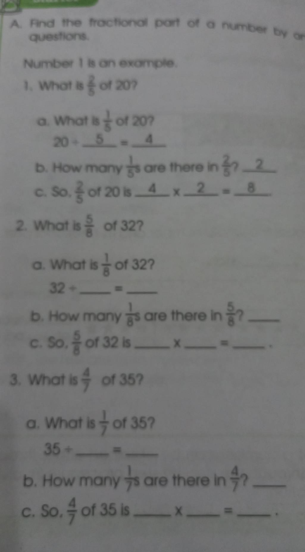 Find the fractional part of a number by ar 
questions. 
Number 1 is an example. 
1. What is  2/5  of 20? 
a. What is  1/5  of 20?
20/ _ 5=_ 4
b. How many  1/5^5  are there in  2/5  ? 2 
c. So,  2/5  of 20 is _ 4* _ 2=_ 8
2. What is  5/8  of 32? 
a. What is  1/8  of 32? 
_ 32/
_= 
b. How many  1/8 s are there in  5/8  ?_ 
c. So,  5/8  of 32 is __=_ 
3. What is  4/7  of 35? 
a. What is  1/7  of 35? 
_ 35/
_= 
b. How many  1/7 s are there in  4/7  ?_ 
c. So,  4/7  of 35 is _X_ =_ 
.