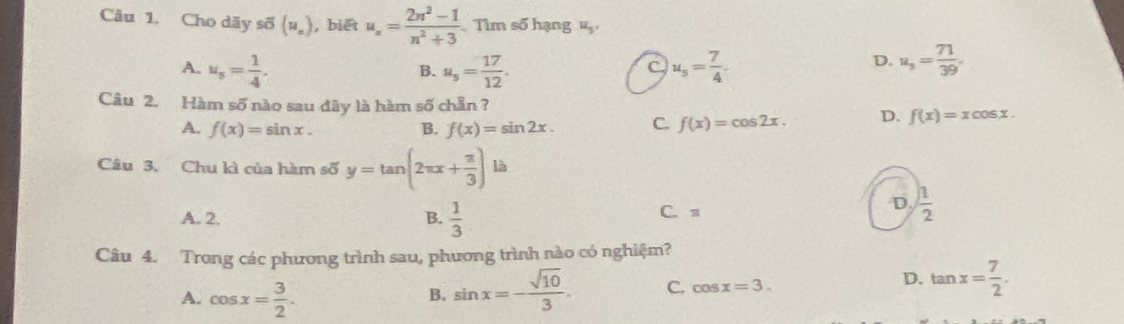 Cho dãy số (u_n) , biết u_n= (2n^2-1)/n^2+3  Tìm số hạng ậ
D.
A. u_s= 1/4 . u_s= 17/12 . u_5= 7/4 . u_s= 71/39 . 
B.
C.
Câu 2. Hàm số nào sau dây là hàm số chẵn ?
A. f(x)=sin x. B. f(x)=sin 2x. C. f(x)=cos 2x. D. f(x)=xcos x. 
Câu 3. Chu kì của hàm số y=tan (2π x+ π /3 )la
A. 2. B.  1/3  C. π
D.  1/2 
Câu 4. Trong các phương trình sau, phương trình nào có nghiệm?
A. cos x= 3/2 . sin x=- sqrt(10)/3 . C. cos x=3.
D. tan x= 7/2 . 
B.