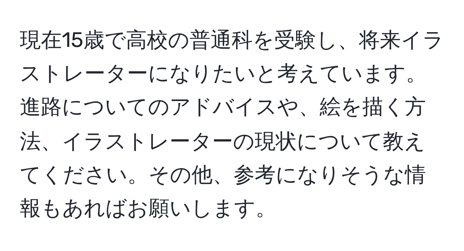 現在15歳で高校の普通科を受験し、将来イラストレーターになりたいと考えています。進路についてのアドバイスや、絵を描く方法、イラストレーターの現状について教えてください。その他、参考になりそうな情報もあればお願いします。