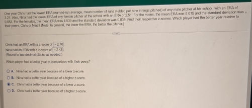 One year Chris had the lowest ERA (eared-run average, mean number of runs yielded per nine innings pitched) of any male pitcher at his school, with an ERA of
3.21. Also, Nina had the lowest ERA of any female pitcher at the school with an ERA of 2.51. For the males, the mean ERA was 5.015 and the standard deviation was
0.653. For the lemales, the meen ERA was 4.539 and the standard deviation was 0.835. Find their respective z-scores. Which player had the better year relative to
their peers, Chris or Nina? (Nole: In general, the lower the ERA, the better the pitcher.)
Chris had an ERA with a z-score of -2.76
Nina had an ERA with a z-score of -2.43
(Round to two decimal places as needed.'
Which player had a better year in comparison with their peers?
A. Nima had a befter year because of a lower z-score.
B. Nina had a better year because of a higher z-score
C. Chris had a better year because of a lower z -scorp.
D. Chrs had a better year because of a higher z-score