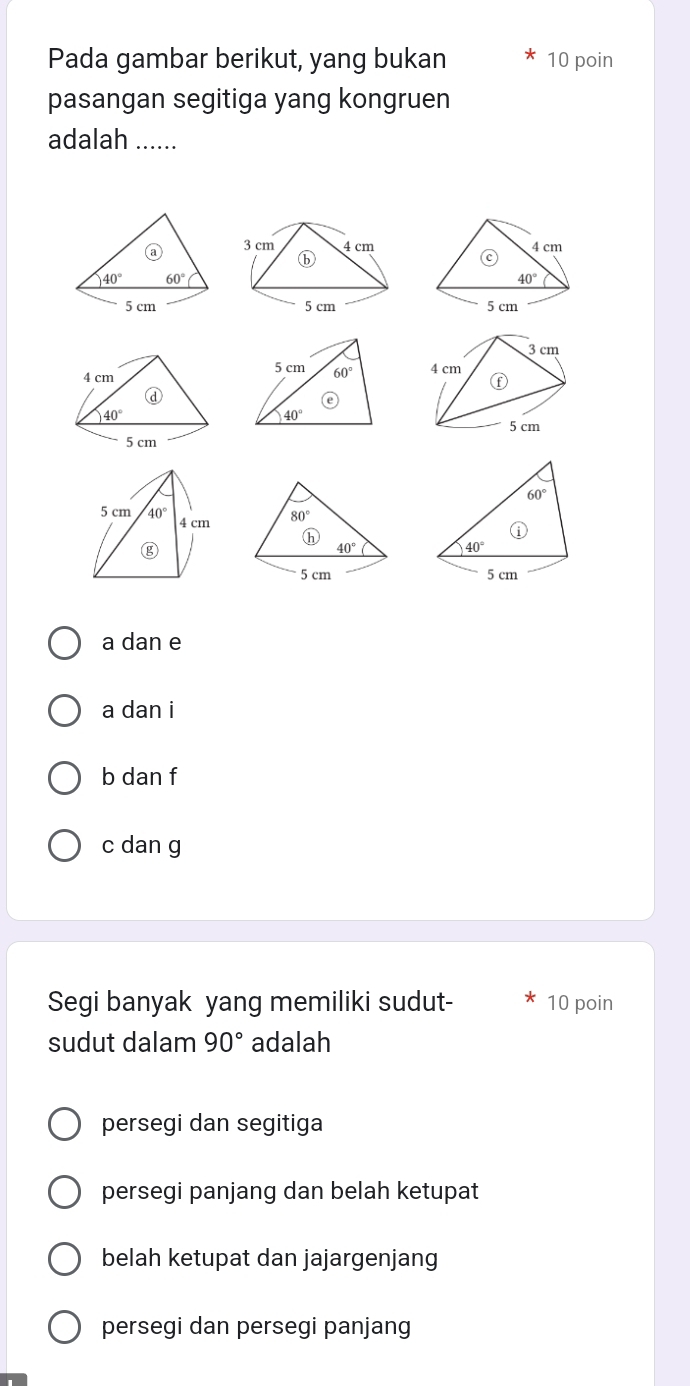 Pada gambar berikut, yang bukan 10 poin
pasangan segitiga yang kongruen
adalah_
a
40° 60°
5 cm
60°
40°
①
5 cm
a dan e
a dan i
b dan f
c dan g
Segi banyak yang memiliki sudut- 10 poin
sudut dalam 90° adalah
persegi dan segitiga
persegi panjang dan belah ketupat
belah ketupat dan jajargenjang
persegi dan persegi panjang