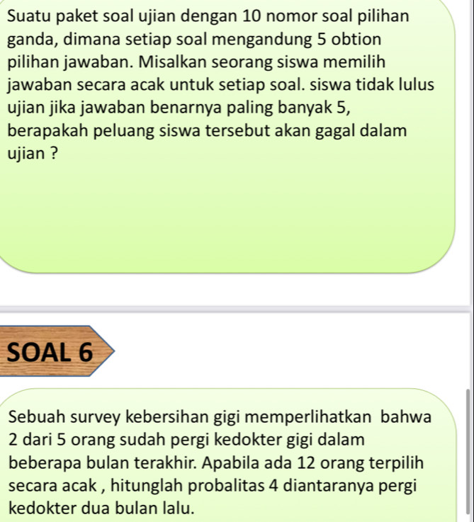 Suatu paket soal ujian dengan 10 nomor soal pilihan 
ganda, dimana setiap soal mengandung 5 obtion 
pilihan jawaban. Misalkan seorang siswa memilih 
jawaban secara acak untuk setiap soal. siswa tidak lulus 
ujian jika jawaban benarnya paling banyak 5, 
berapakah peluang siswa tersebut akan gagal dalam 
ujian ? 
SOAL 6
Sebuah survey kebersihan gigi memperlihatkan bahwa
2 dari 5 orang sudah pergi kedokter gigi dalam 
beberapa bulan terakhir. Apabila ada 12 orang terpilih 
secara acak , hitunglah probalitas 4 diantaranya pergi 
kedokter dua bulan lalu.