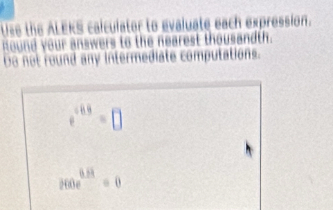 Use the ALEKS calculater to evaluate each expression. 
Round your answers to the nearest thousandth. 
Do not round any intermediate computations.
e^(/ 0.9)=□
260e^(0.64)=0