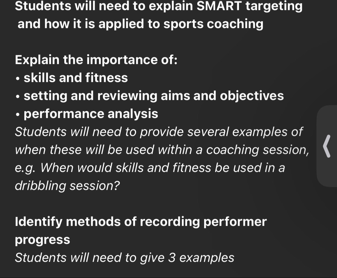 Students will need to explain SMART targeting 
and how it is applied to sports coaching 
Explain the importance of: 
skills and fitness 
setting and reviewing aims and objectives 
• performance analysis 
Students will need to provide several examples of 
when these will be used within a coaching session, 
e.g. When would skills and fitness be used in a 
dribbling session? 
Identify methods of recording performer 
progress 
Students will need to give 3 examples