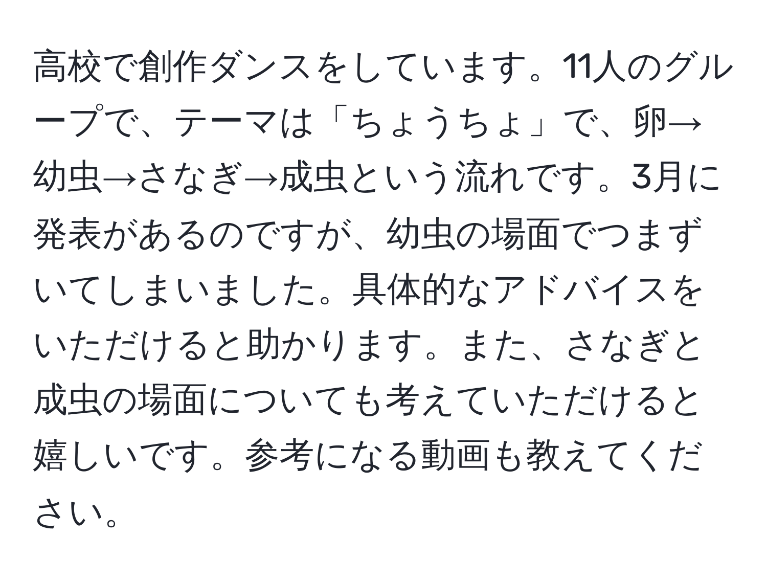 高校で創作ダンスをしています。11人のグループで、テーマは「ちょうちょ」で、卵→幼虫→さなぎ→成虫という流れです。3月に発表があるのですが、幼虫の場面でつまずいてしまいました。具体的なアドバイスをいただけると助かります。また、さなぎと成虫の場面についても考えていただけると嬉しいです。参考になる動画も教えてください。