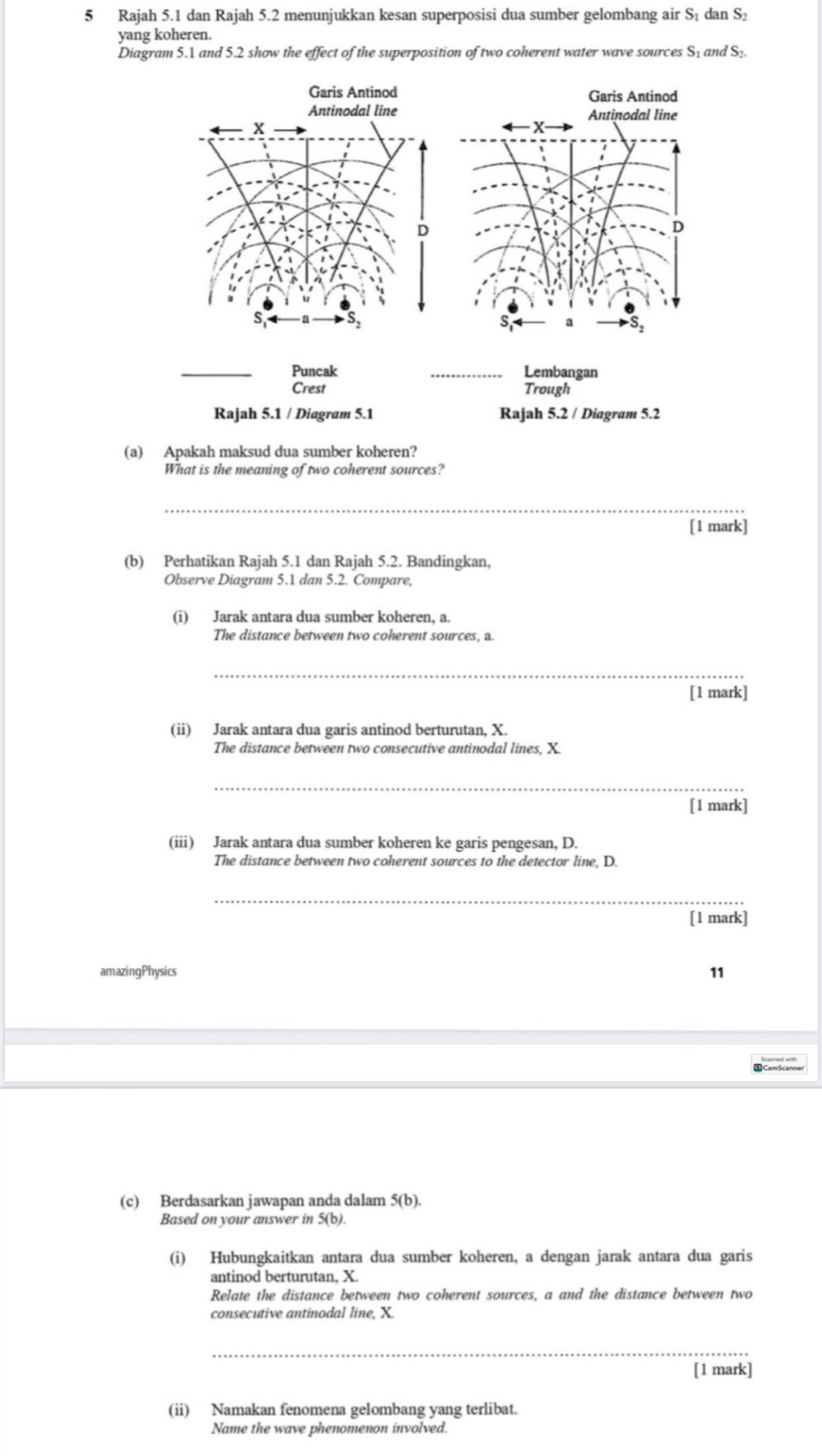 Rajah 5.1 dan Rajah 5.2 menunjukkan kesan superposisi dua sumber gelombang air S₁ dan S : 
yang koheren. 
Diagram 5.1 and 5.2 show the effect of the superposition of two coherent water wave sources S₁ and S_2. 
Garis Antinod Garis Antinod 
Antinodal line Antinodal line
x
X
D 
D 
a 
_Puncak _Lembangan 
Crest Trough 
Rajah 5.1 / Diagram 5.1 Rajah 5.2 / Diagram 5.2 
(a) Apakah maksud dua sumber koheren? 
What is the meaning of two coherent sources? 
_ 
[1 mark] 
(b) Perhatikan Rajah 5.1 dan Rajah 5.2. Bandingkan, 
Observe Diagram 5.1 dan 5.2. Compare, 
(i) Jarak antara dua sumber koheren, a. 
The distance between two coherent sources, a. 
_ 
[1 mark] 
(ii) Jarak antara dua garis antinod berturutan, X. 
The distance between two consecutive antinodal lines, X. 
_ 
[1 mark] 
(iii) Jarak antara dua sumber koheren ke garis pengesan, D. 
The distance between two coherent sources to the detector line, D. 
_ 
[1 mark] 
amazingPhysics 11 
(c) Berdasarkan jawapan anda dalam 5(b). 
Based on your answer in 5(b). 
(i) Hubungkaitkan antara dua sumber koheren, a dengan jarak antara dua garis 
antinod berturutan, X
Relate the distance between two coherent sources, a and the distance between two 
consecutive antinodal line, X. 
_ 
[1 mark] 
(ii) Namakan fenomena gelombang yang terlibat. 
Name the wave phenomenon involved.